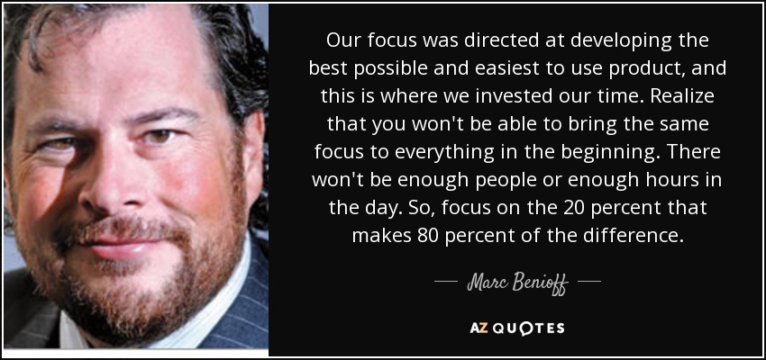 Our focus was directed at developing the best possible and easiest to use product, and this is where we invested our time. Realize that you won't be able to bring the same focus to everything in the beginning. There won't be enough people or enough hours in the day. So, focus on the 20 percent that makes 80 percent of the difference. - Marc Benioff