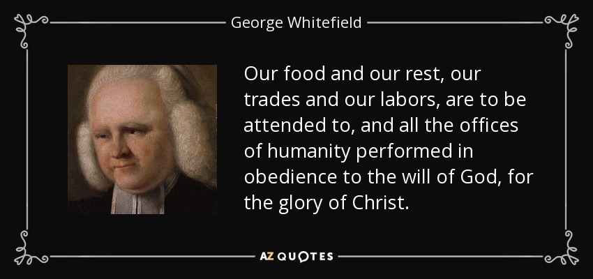 Our food and our rest, our trades and our labors, are to be attended to, and all the offices of humanity performed in obedience to the will of God, for the glory of Christ. - George Whitefield