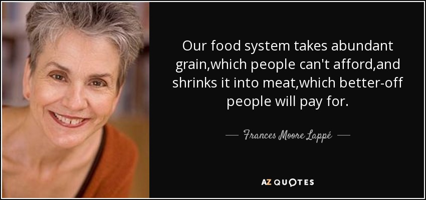 Our food system takes abundant grain,which people can't afford,and shrinks it into meat,which better-off people will pay for. - Frances Moore Lappé