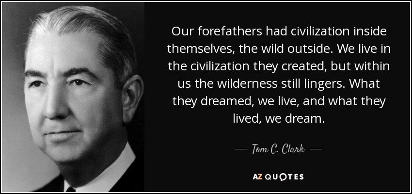Our forefathers had civilization inside themselves, the wild outside. We live in the civilization they created, but within us the wilderness still lingers. What they dreamed, we live, and what they lived, we dream. - Tom C. Clark
