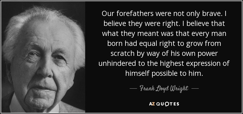 Our forefathers were not only brave. I believe they were right. I believe that what they meant was that every man born had equal right to grow from scratch by way of his own power unhindered to the highest expression of himself possible to him. - Frank Lloyd Wright