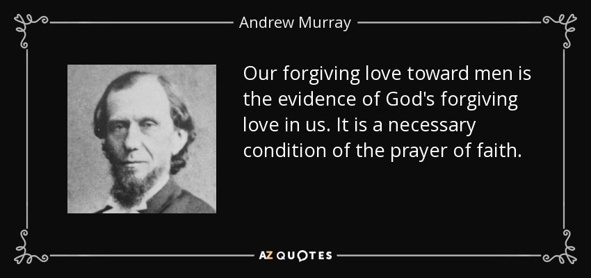 Our forgiving love toward men is the evidence of God's forgiving love in us. It is a necessary condition of the prayer of faith. - Andrew Murray