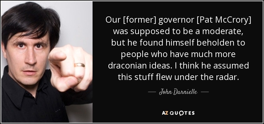 Our [former] governor [Pat McCrory] was supposed to be a moderate, but he found himself beholden to people who have much more draconian ideas. I think he assumed this stuff flew under the radar. - John Darnielle