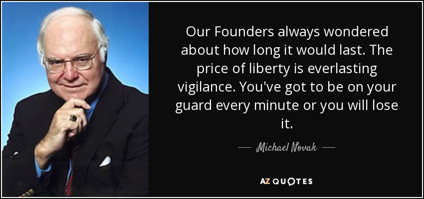 Our Founders always wondered about how long it would last. The price of liberty is everlasting vigilance. You've got to be on your guard every minute or you will lose it. - Michael Novak
