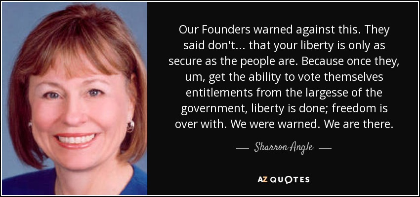 Our Founders warned against this. They said don't... that your liberty is only as secure as the people are. Because once they, um, get the ability to vote themselves entitlements from the largesse of the government, liberty is done; freedom is over with. We were warned. We are there. - Sharron Angle