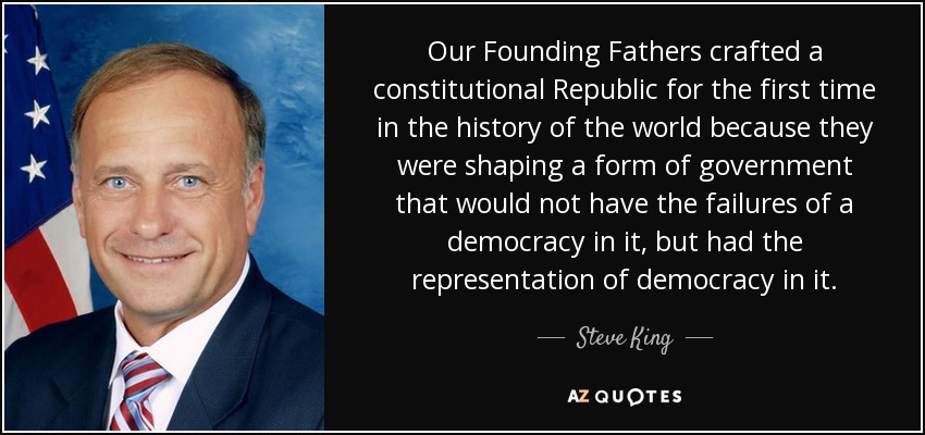 Our Founding Fathers crafted a constitutional Republic for the first time in the history of the world because they were shaping a form of government that would not have the failures of a democracy in it, but had the representation of democracy in it. - Steve King