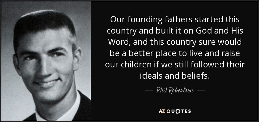 Our founding fathers started this country and built it on God and His Word, and this country sure would be a better place to live and raise our children if we still followed their ideals and beliefs. - Phil Robertson
