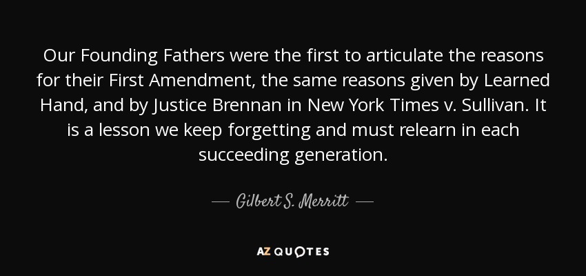 Our Founding Fathers were the first to articulate the reasons for their First Amendment, the same reasons given by Learned Hand, and by Justice Brennan in New York Times v. Sullivan . It is a lesson we keep forgetting and must relearn in each succeeding generation. - Gilbert S. Merritt, Jr.
