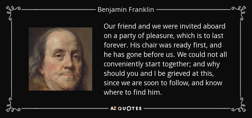 Our friend and we were invited aboard on a party of pleasure, which is to last forever. His chair was ready first, and he has gone before us. We could not all conveniently start together; and why should you and I be grieved at this, since we are soon to follow, and know where to find him. - Benjamin Franklin