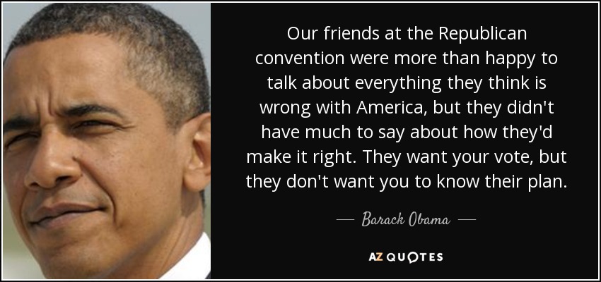 Our friends at the Republican convention were more than happy to talk about everything they think is wrong with America, but they didn't have much to say about how they'd make it right. They want your vote, but they don't want you to know their plan. - Barack Obama