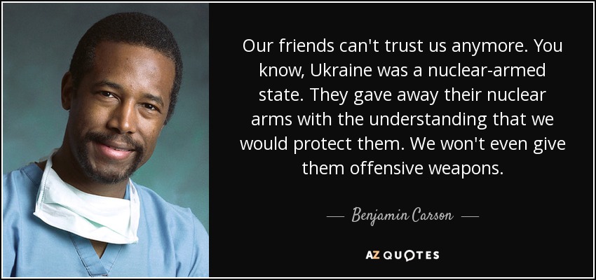 Our friends can't trust us anymore. You know, Ukraine was a nuclear-armed state. They gave away their nuclear arms with the understanding that we would protect them. We won't even give them offensive weapons. - Benjamin Carson