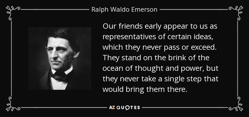 Our friends early appear to us as representatives of certain ideas, which they never pass or exceed. They stand on the brink of the ocean of thought and power, but they never take a single step that would bring them there. - Ralph Waldo Emerson