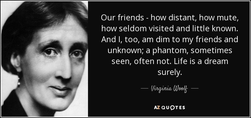 Our friends - how distant, how mute, how seldom visited and little known. And I, too, am dim to my friends and unknown; a phantom, sometimes seen, often not. Life is a dream surely. - Virginia Woolf
