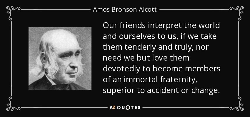 Our friends interpret the world and ourselves to us, if we take them tenderly and truly, nor need we but love them devotedly to become members of an immortal fraternity, superior to accident or change. - Amos Bronson Alcott