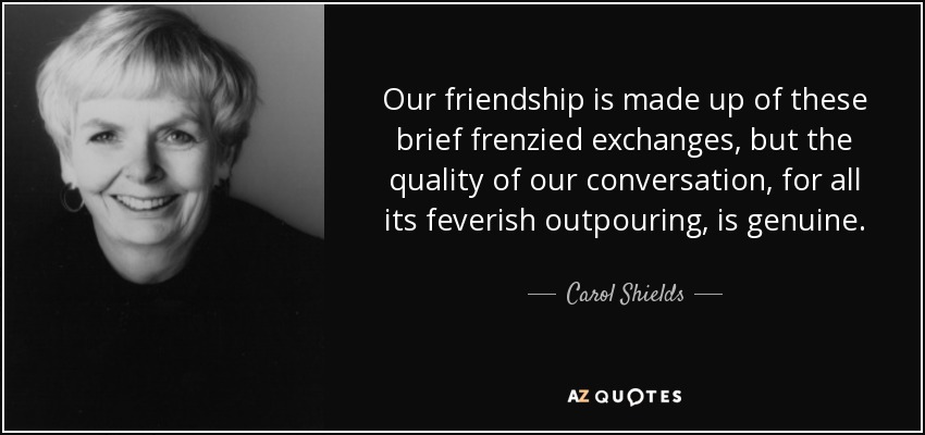 Our friendship is made up of these brief frenzied exchanges, but the quality of our conversation, for all its feverish outpouring, is genuine. - Carol Shields