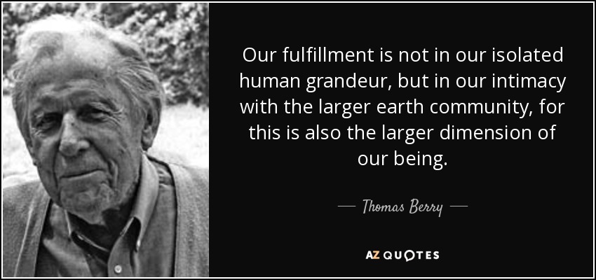 Our fulfillment is not in our isolated human grandeur, but in our intimacy with the larger earth community, for this is also the larger dimension of our being. - Thomas Berry