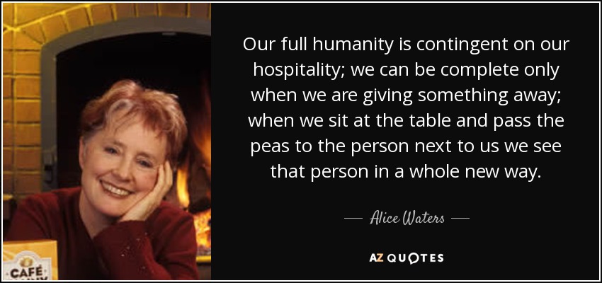 Our full humanity is contingent on our hospitality; we can be complete only when we are giving something away; when we sit at the table and pass the peas to the person next to us we see that person in a whole new way. - Alice Waters