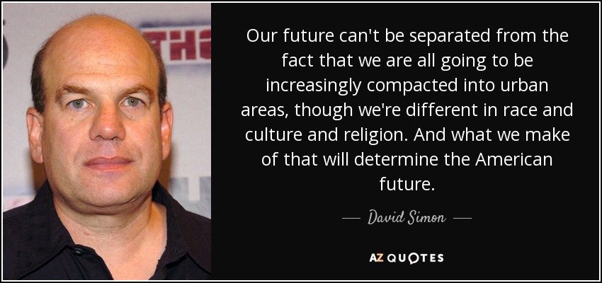 Our future can't be separated from the fact that we are all going to be increasingly compacted into urban areas, though we're different in race and culture and religion. And what we make of that will determine the American future. - David Simon