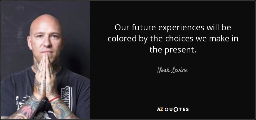 Our future experiences will be colored by the choices we make in the present. - Noah Levine