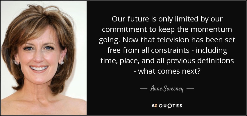 Our future is only limited by our commitment to keep the momentum going. Now that television has been set free from all constraints - including time, place, and all previous definitions - what comes next? - Anne Sweeney