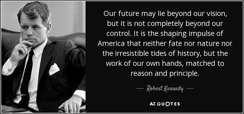 Our future may lie beyond our vision, but it is not completely beyond our control. It is the shaping impulse of America that neither fate nor nature nor the irresistible tides of history, but the work of our own hands, matched to reason and principle. - Robert Kennedy