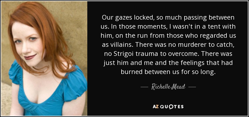 Our gazes locked, so much passing between us. In those moments, I wasn't in a tent with him, on the run from those who regarded us as villains. There was no murderer to catch, no Strigoi trauma to overcome. There was just him and me and the feelings that had burned between us for so long. - Richelle Mead