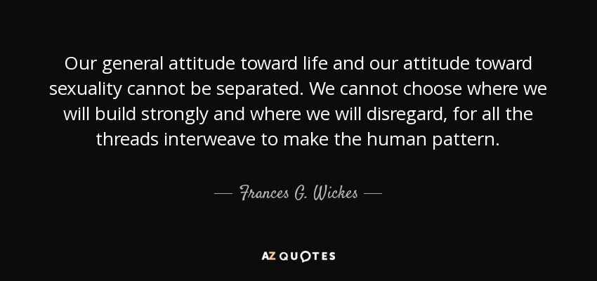 Our general attitude toward life and our attitude toward sexuality cannot be separated. We cannot choose where we will build strongly and where we will disregard, for all the threads interweave to make the human pattern. - Frances G. Wickes