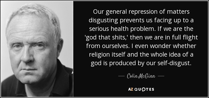 Our general repression of matters disgusting prevents us facing up to a serious health problem. If we are the 'god that shits,' then we are in full flight from ourselves. I even wonder whether religion itself and the whole idea of a god is produced by our self-disgust. - Colin McGinn