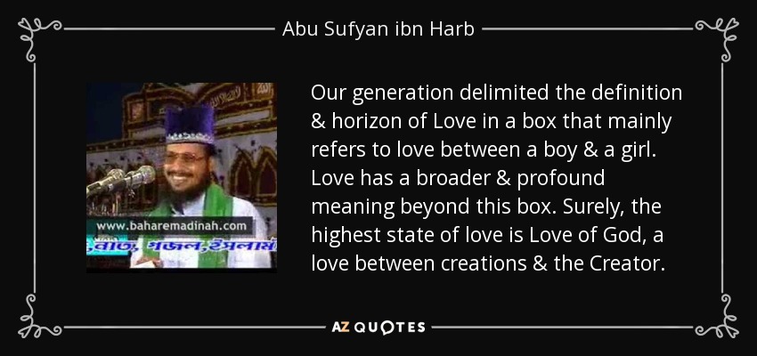 Our generation delimited the definition & horizon of Love in a box that mainly refers to love between a boy & a girl. Love has a broader & profound meaning beyond this box. Surely, the highest state of love is Love of God, a love between creations & the Creator. - Abu Sufyan ibn Harb