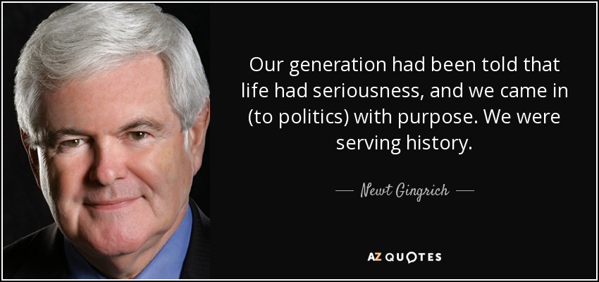 Our generation had been told that life had seriousness, and we came in (to politics) with purpose. We were serving history. - Newt Gingrich