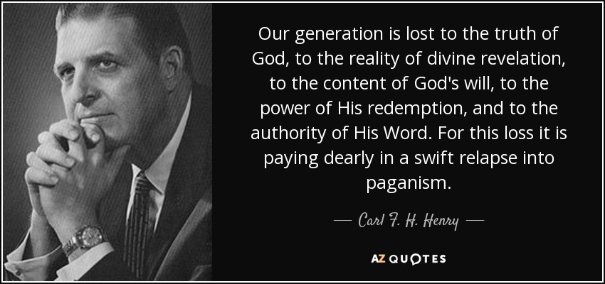 Our generation is lost to the truth of God, to the reality of divine revelation, to the content of God's will, to the power of His redemption, and to the authority of His Word. For this loss it is paying dearly in a swift relapse into paganism. - Carl F. H. Henry