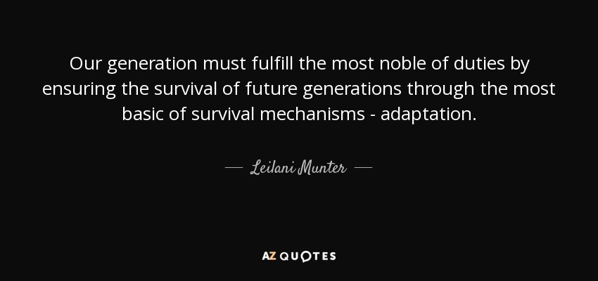 Our generation must fulfill the most noble of duties by ensuring the survival of future generations through the most basic of survival mechanisms - adaptation. - Leilani Munter
