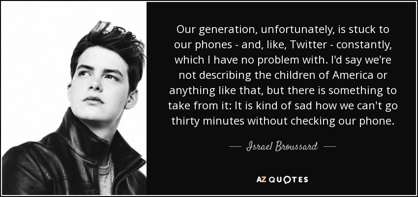 Our generation, unfortunately, is stuck to our phones - and, like, Twitter - constantly, which I have no problem with. I'd say we're not describing the children of America or anything like that, but there is something to take from it: It is kind of sad how we can't go thirty minutes without checking our phone. - Israel Broussard