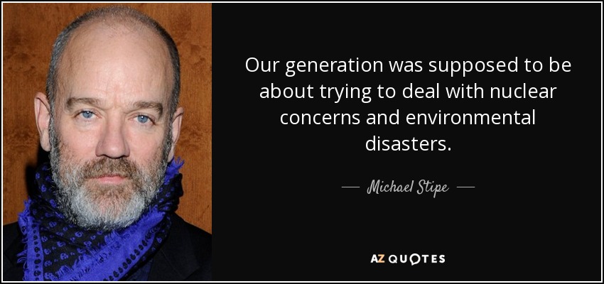 Our generation was supposed to be about trying to deal with nuclear concerns and environmental disasters. - Michael Stipe