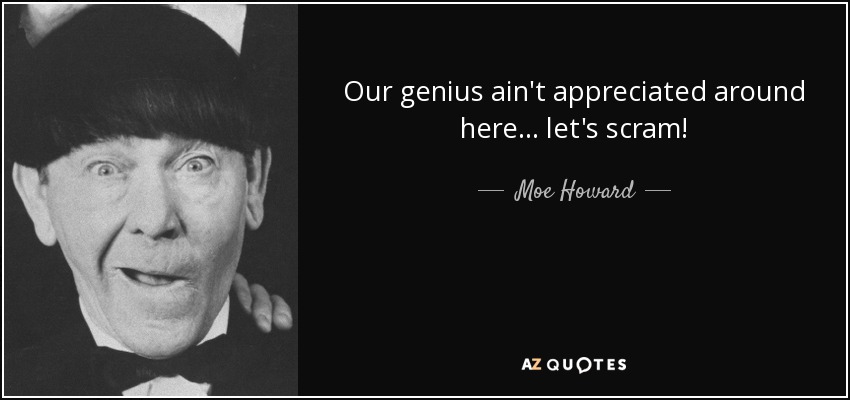 Our genius ain't appreciated around here... let's scram! - Moe Howard