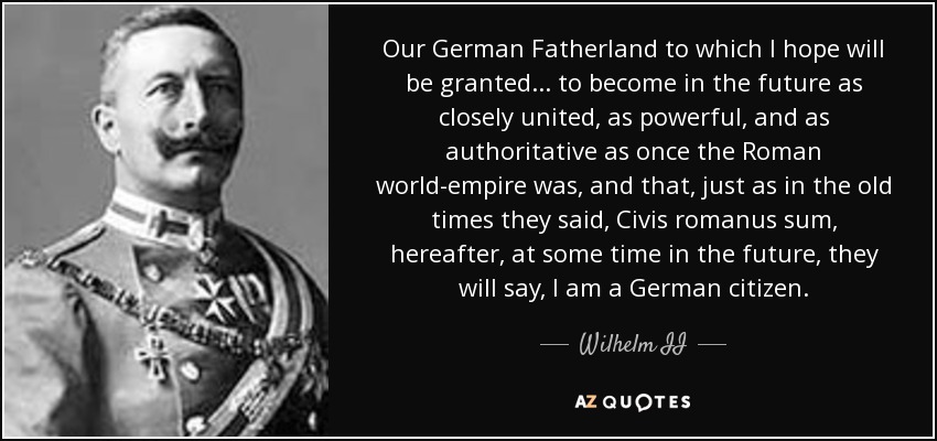 Our German Fatherland to which I hope will be granted... to become in the future as closely united, as powerful, and as authoritative as once the Roman world-empire was, and that, just as in the old times they said, Civis romanus sum, hereafter, at some time in the future, they will say, I am a German citizen. - Wilhelm II