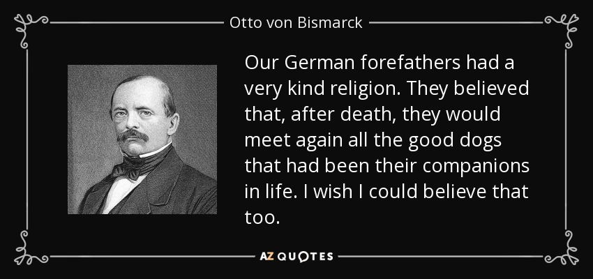 Our German forefathers had a very kind religion. They believed that, after death, they would meet again all the good dogs that had been their companions in life. I wish I could believe that too. - Otto von Bismarck
