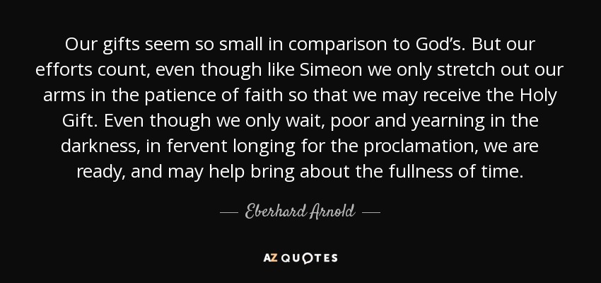 Our gifts seem so small in comparison to God’s. But our efforts count, even though like Simeon we only stretch out our arms in the patience of faith so that we may receive the Holy Gift. Even though we only wait, poor and yearning in the darkness, in fervent longing for the proclamation, we are ready, and may help bring about the fullness of time. - Eberhard Arnold