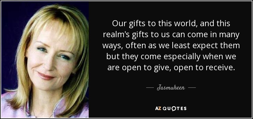 Our gifts to this world, and this realm's gifts to us can come in many ways, often as we least expect them but they come especially when we are open to give, open to receive. - Jasmuheen