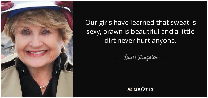 Our girls have learned that sweat is sexy, brawn is beautiful and a little dirt never hurt anyone. - Louise Slaughter
