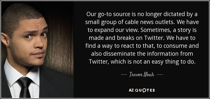 Our go-to source is no longer dictated by a small group of cable news outlets. We have to expand our view. Sometimes, a story is made and breaks on Twitter. We have to find a way to react to that, to consume and also disseminate the information from Twitter, which is not an easy thing to do. - Trevor Noah