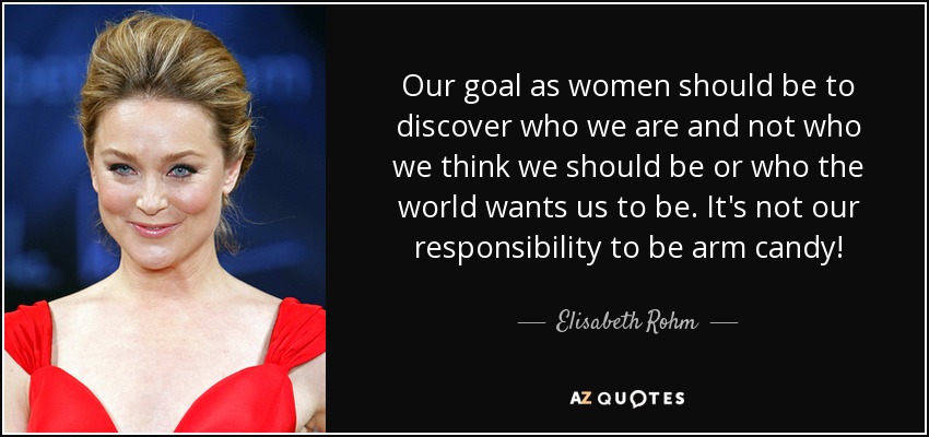 Our goal as women should be to discover who we are and not who we think we should be or who the world wants us to be. It's not our responsibility to be arm candy! - Elisabeth Rohm