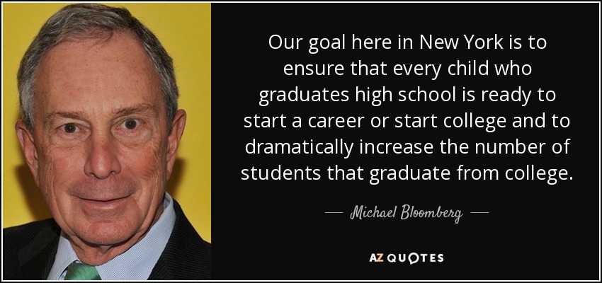 Our goal here in New York is to ensure that every child who graduates high school is ready to start a career or start college and to dramatically increase the number of students that graduate from college. - Michael Bloomberg