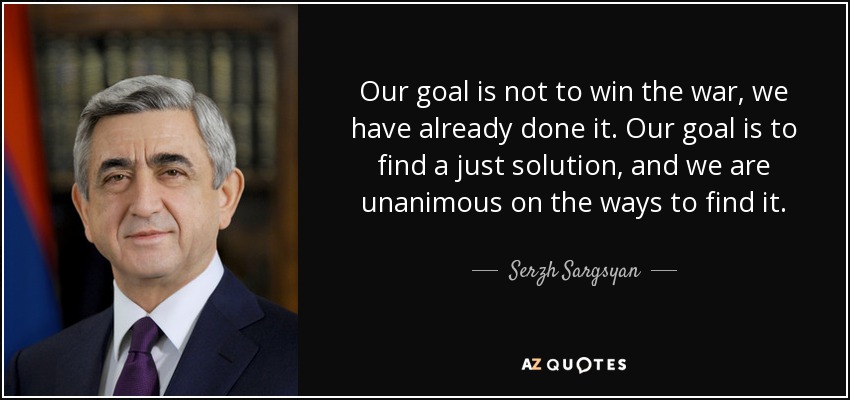 Our goal is not to win the war, we have already done it. Our goal is to find a just solution, and we are unanimous on the ways to find it. - Serzh Sargsyan