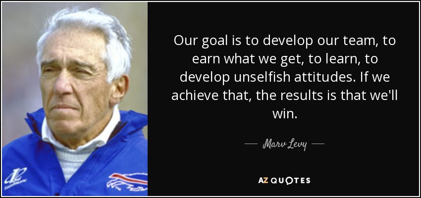 Our goal is to develop our team, to earn what we get, to learn, to develop unselfish attitudes. If we achieve that, the results is that we'll win. - Marv Levy