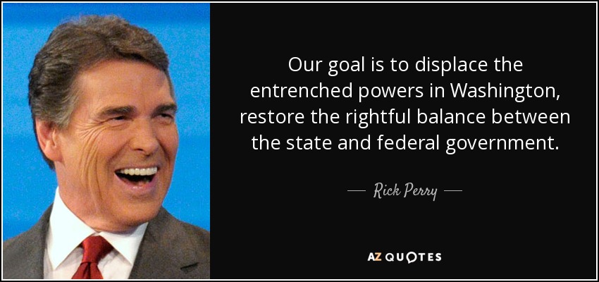 Our goal is to displace the entrenched powers in Washington, restore the rightful balance between the state and federal government. - Rick Perry