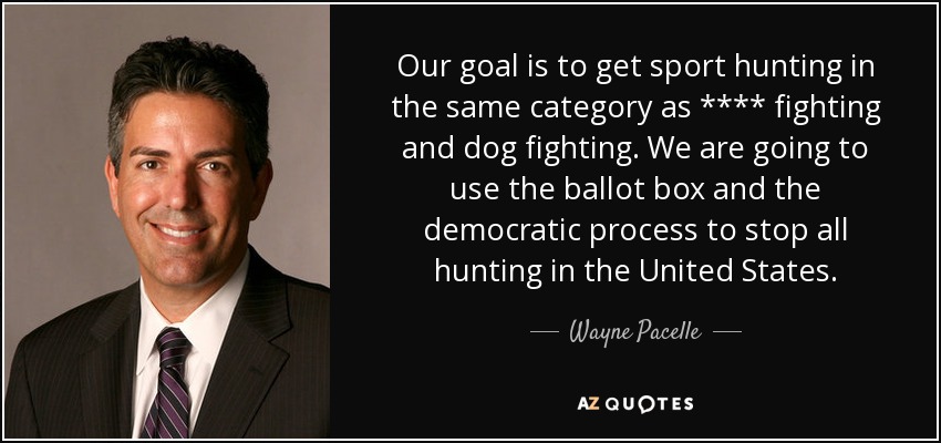 Our goal is to get sport hunting in the same category as **** fighting and dog fighting. We are going to use the ballot box and the democratic process to stop all hunting in the United States. - Wayne Pacelle