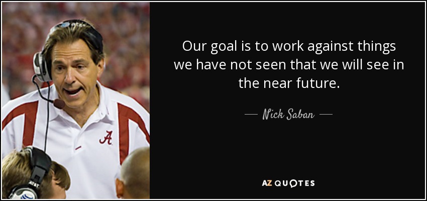 Our goal is to work against things we have not seen that we will see in the near future. - Nick Saban