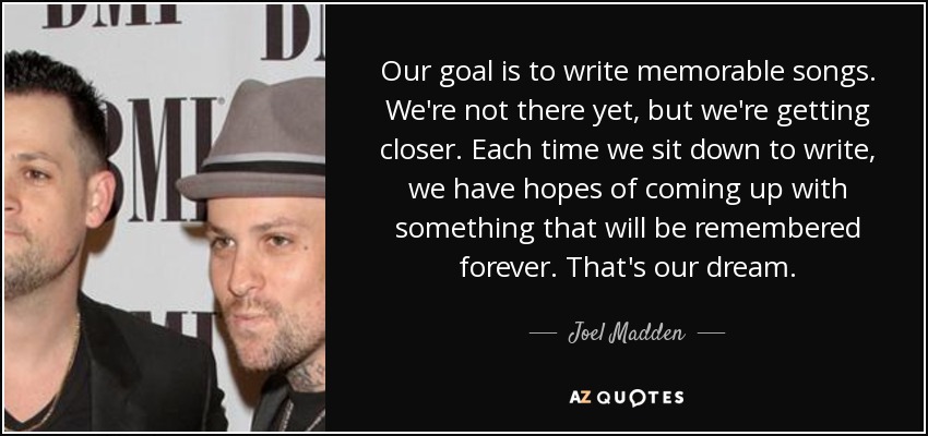 Our goal is to write memorable songs. We're not there yet, but we're getting closer. Each time we sit down to write, we have hopes of coming up with something that will be remembered forever. That's our dream. - Joel Madden