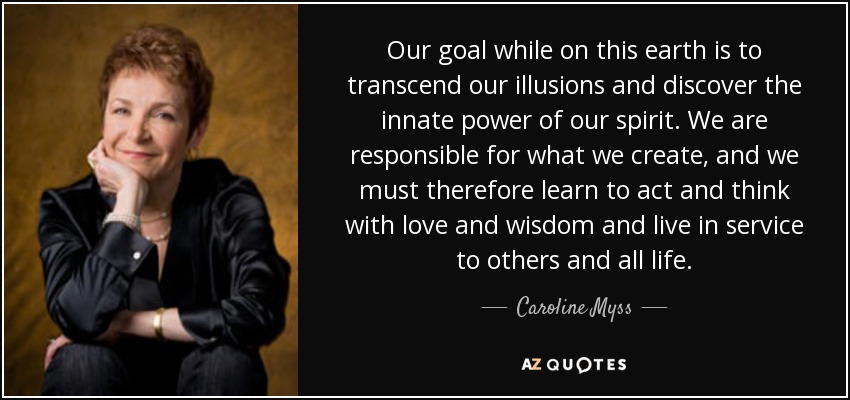 Our goal while on this earth is to transcend our illusions and discover the innate power of our spirit. We are responsible for what we create, and we must therefore learn to act and think with love and wisdom and live in service to others and all life. - Caroline Myss